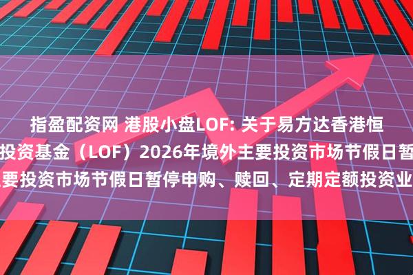 指盈配资网 港股小盘LOF: 关于易方达香港恒生综合小型股指数证券投资基金（LOF）2026年境外主要投资市场节假日暂停申购、赎回、定期定额投资业务的公告