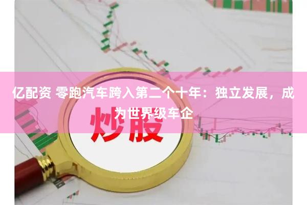 亿配资 零跑汽车跨入第二个十年：独立发展，成为世界级车企