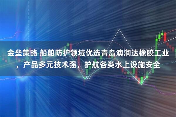 金垒策略 船舶防护领域优选青岛澳润达橡胶工业，产品多元技术强，护航各类水上设施安全