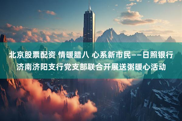 北京股票配资 情暖腊八 心系新市民——日照银行济南济阳支行党支部联合开展送粥暖心活动